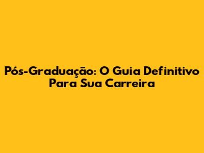 Pós-Graduação: O Guia Definitivo Para Sua Carreira