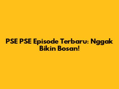 PSE PSE Episode Terbaru: Nggak Bikin Bosan!