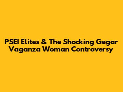 PSEI Elites & The Shocking Gegar Vaganza Woman Controversy