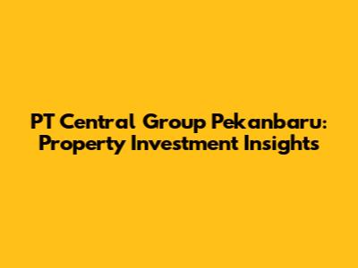 PT Central Group Pekanbaru: Property Investment Insights