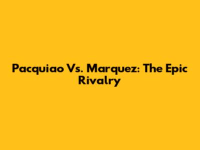 Pacquiao Vs. Marquez: The Epic Rivalry