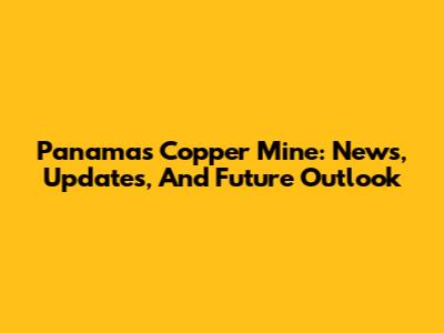 Panama's Copper Mine: News, Updates, And Future Outlook