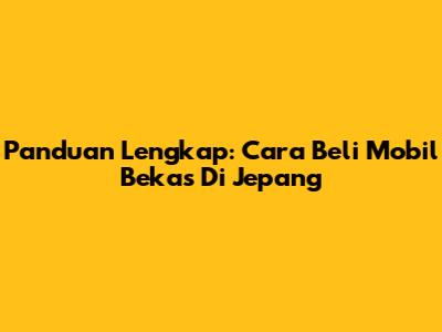 Panduan Lengkap: Cara Beli Mobil Bekas Di Jepang
