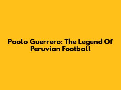 Paolo Guerrero: The Legend Of Peruvian Football