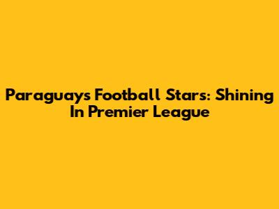 Paraguay's Football Stars: Shining In Premier League