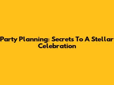 Party Planning: Secrets To A Stellar Celebration