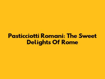 Pasticciotti Romani: The Sweet Delights Of Rome