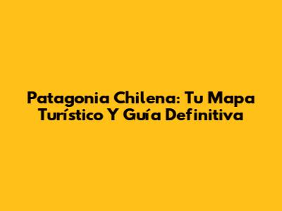 Patagonia Chilena: Tu Mapa Turístico Y Guía Definitiva
