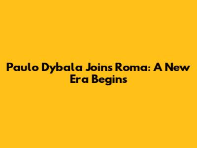 Paulo Dybala Joins Roma: A New Era Begins
