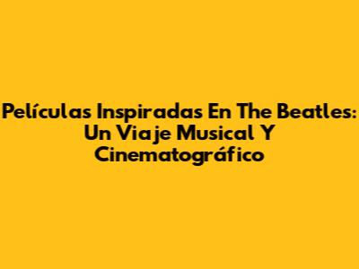 Películas Inspiradas En The Beatles: Un Viaje Musical Y Cinematográfico
