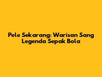 Pele Sekarang: Warisan Sang Legenda Sepak Bola