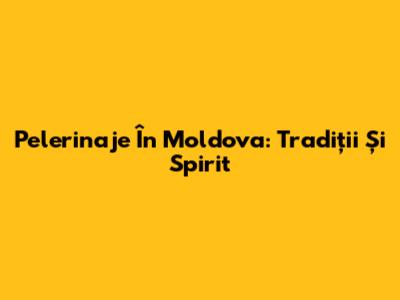Pelerinaje În Moldova: Tradiții Și Spirit