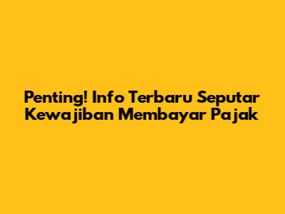 Penting! Info Terbaru Seputar Kewajiban Membayar Pajak