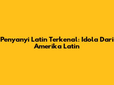 Penyanyi Latin Terkenal: Idola Dari Amerika Latin