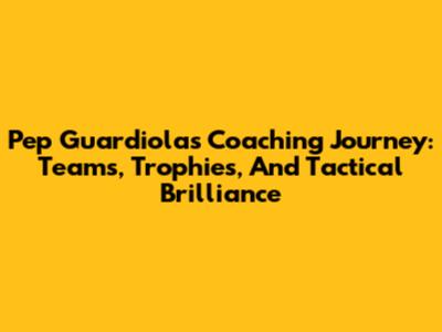 Pep Guardiola's Coaching Journey: Teams, Trophies, And Tactical Brilliance