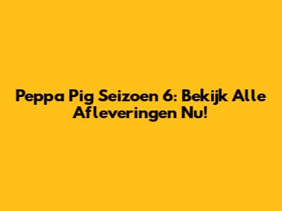 Peppa Pig Seizoen 6: Bekijk Alle Afleveringen Nu!