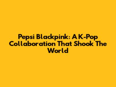 Pepsi Blackpink: A K-Pop Collaboration That Shook The World