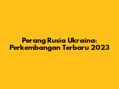 Perang Rusia Ukraina: Perkembangan Terbaru 2023
