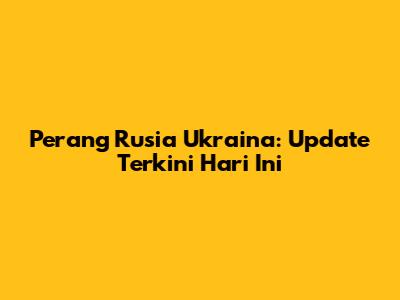 Perang Rusia Ukraina: Update Terkini Hari Ini