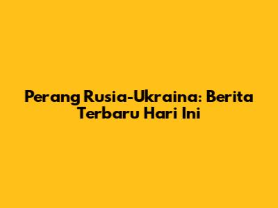 Perang Rusia-Ukraina: Berita Terbaru Hari Ini