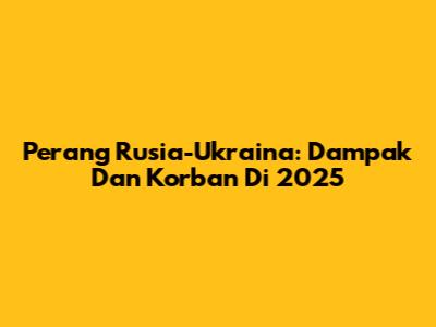Perang Rusia-Ukraina: Dampak Dan Korban Di 2025