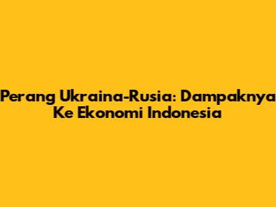 Perang Ukraina-Rusia: Dampaknya Ke Ekonomi Indonesia