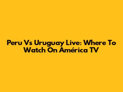 Peru Vs Uruguay Live: Where To Watch On América TV