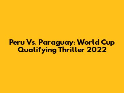 Peru Vs. Paraguay: World Cup Qualifying Thriller 2022