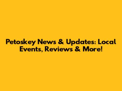 Petoskey News & Updates: Local Events, Reviews & More!