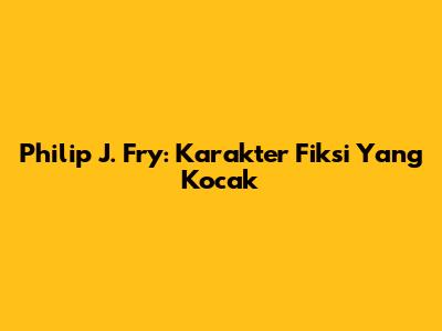 Philip J. Fry: Karakter Fiksi Yang Kocak