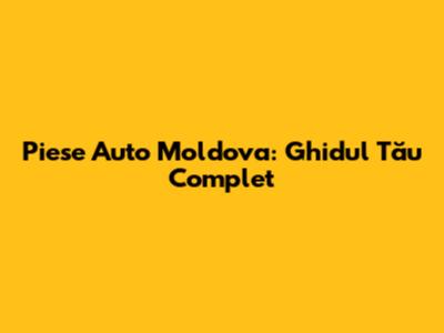 Piese Auto Moldova: Ghidul Tău Complet