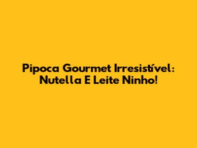 Pipoca Gourmet Irresistível: Nutella E Leite Ninho!