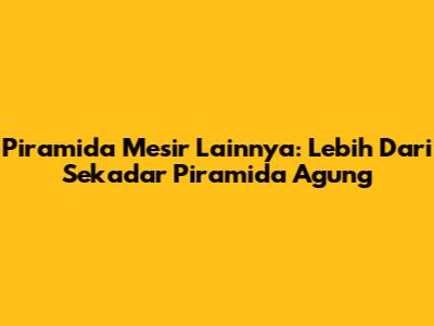Piramida Mesir Lainnya: Lebih Dari Sekadar Piramida Agung