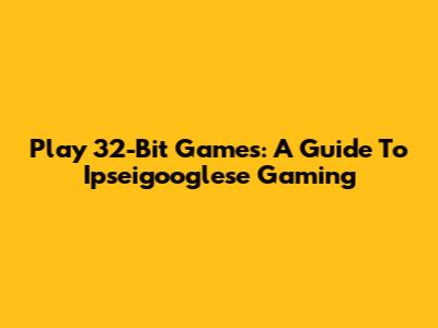 Play 32-Bit Games: A Guide To Ipseigooglese Gaming