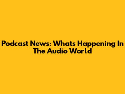 Podcast News: What's Happening In The Audio World