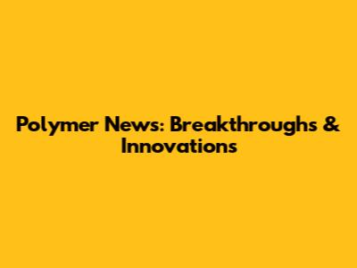 Polymer News: Breakthroughs & Innovations