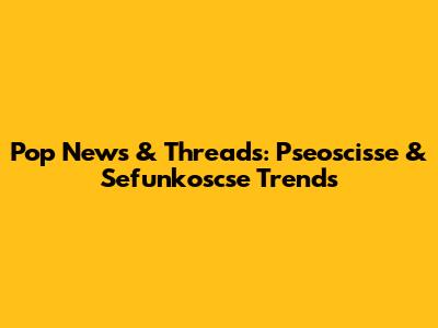 Pop News & Threads: Pseoscisse & Sefunkoscse Trends