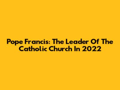 Pope Francis: The Leader Of The Catholic Church In 2022