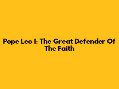 Pope Leo I: The Great Defender Of The Faith