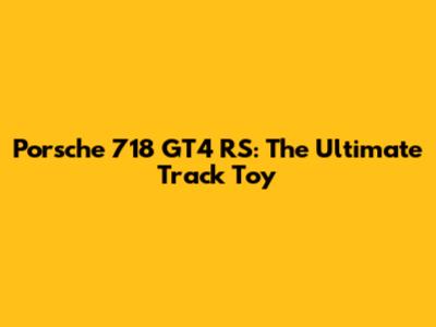 Porsche 718 GT4 RS: The Ultimate Track Toy