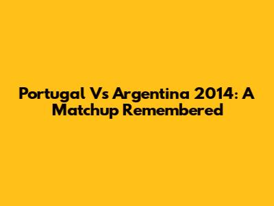 Portugal Vs Argentina 2014: A Matchup Remembered
