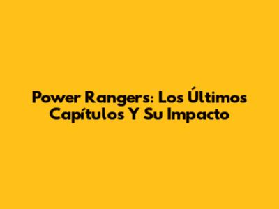 Power Rangers: Los Últimos Capítulos Y Su Impacto