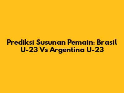 Prediksi Susunan Pemain: Brasil U-23 Vs Argentina U-23