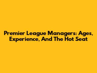 Premier League Managers: Ages, Experience, And The Hot Seat