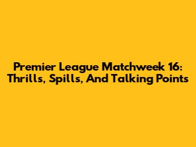 Premier League Matchweek 16: Thrills, Spills, And Talking Points