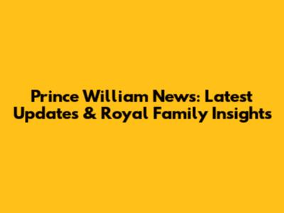 Prince William News: Latest Updates & Royal Family Insights
