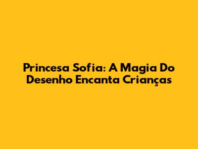 Princesa Sofia: A Magia Do Desenho Encanta Crianças