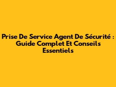 Prise De Service Agent De Sécurité : Guide Complet Et Conseils Essentiels