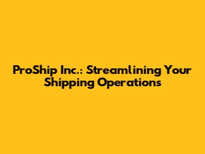 ProShip Inc.: Streamlining Your Shipping Operations