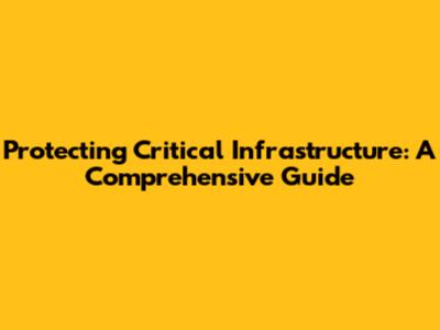 Protecting Critical Infrastructure: A Comprehensive Guide